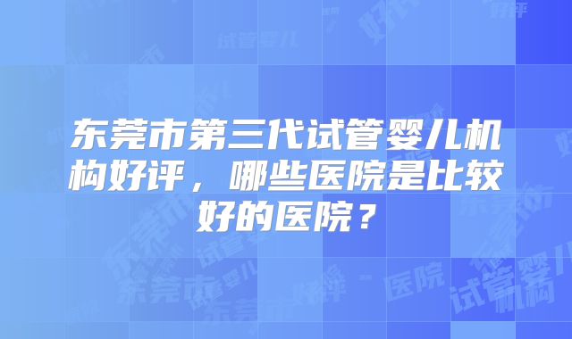 东莞市第三代试管婴儿机构好评，哪些医院是比较好的医院？