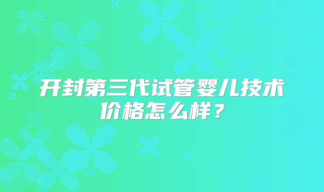 开封第三代试管婴儿技术价格怎么样？