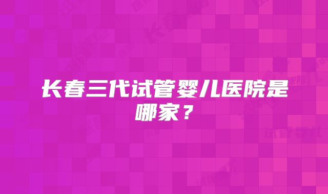 长春三代试管婴儿医院是哪家？