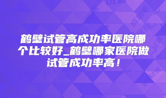 鹤壁试管高成功率医院哪个比较好_鹤壁哪家医院做试管成功率高！