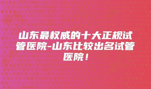 山东最权威的十大正规试管医院-山东比较出名试管医院！