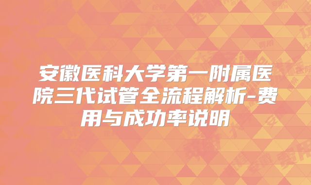 安徽医科大学第一附属医院三代试管全流程解析-费用与成功率说明