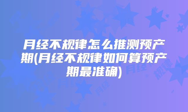 月经不规律怎么推测预产期(月经不规律如何算预产期最准确)