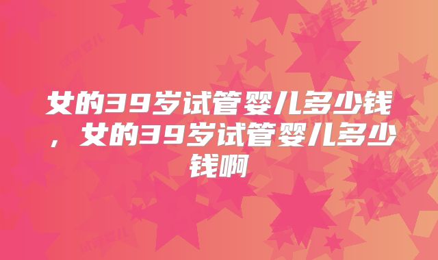 女的39岁试管婴儿多少钱，女的39岁试管婴儿多少钱啊