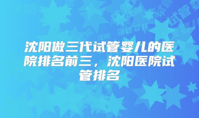沈阳做三代试管婴儿的医院排名前三，沈阳医院试管排名