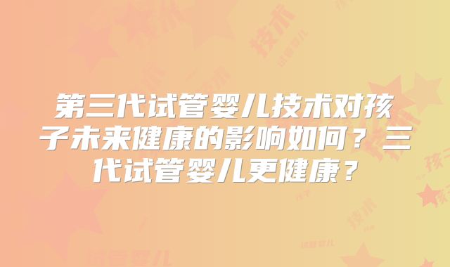 第三代试管婴儿技术对孩子未来健康的影响如何？三代试管婴儿更健康？