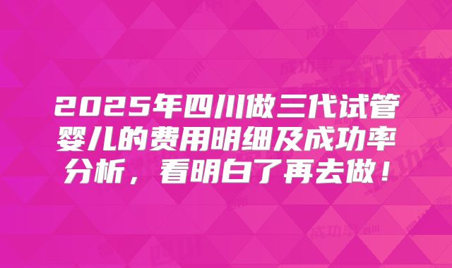 2025年四川做三代试管婴儿的费用明细及成功率分析,看明白了再去做!