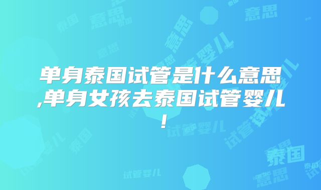 单身泰国试管是什么意思,单身女孩去泰国试管婴儿!