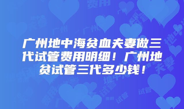 广州地中海贫血夫妻做三代试管费用明细！广州地贫试管三代多少钱！