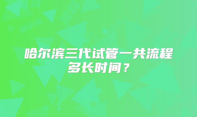 哈尔滨三代试管一共流程多长时间？