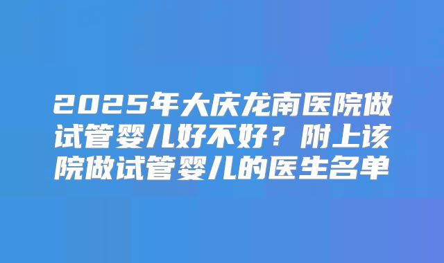 2025年大庆龙南医院做试管婴儿好不好？附上该院做试管婴儿的医生名单