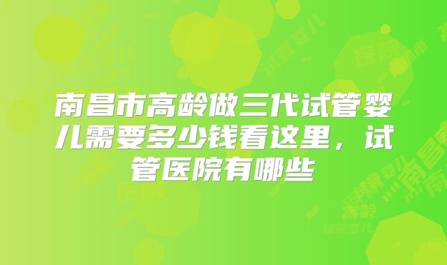 南昌市高龄做三代试管婴儿需要多少钱看这里,试管医院有哪些
