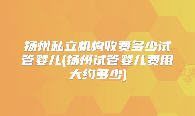扬州私立机构收费多少试管婴儿(扬州试管婴儿费用大约多少)