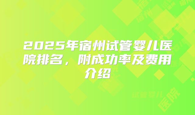 2025年宿州试管婴儿医院排名,附成功率及费用介绍