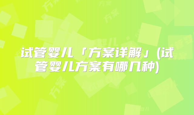 试管婴儿「方案详解」(试管婴儿方案有哪几种)
