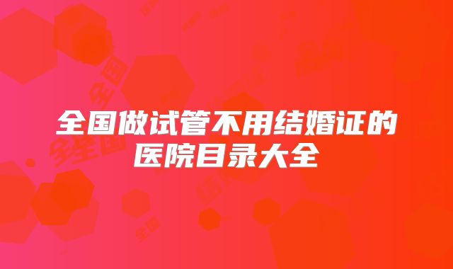 全国做试管不用结婚证的医院目录大全