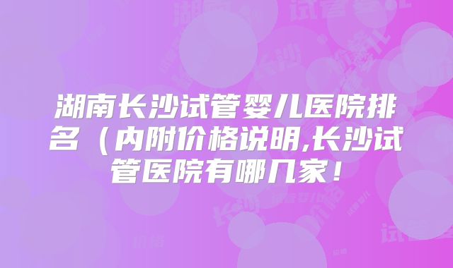 湖南长沙试管婴儿医院排名（内附价格说明,长沙试管医院有哪几家！