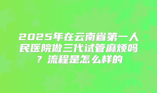 2025年在云南省第一人民医院做三代试管麻烦吗?流程是怎么样的