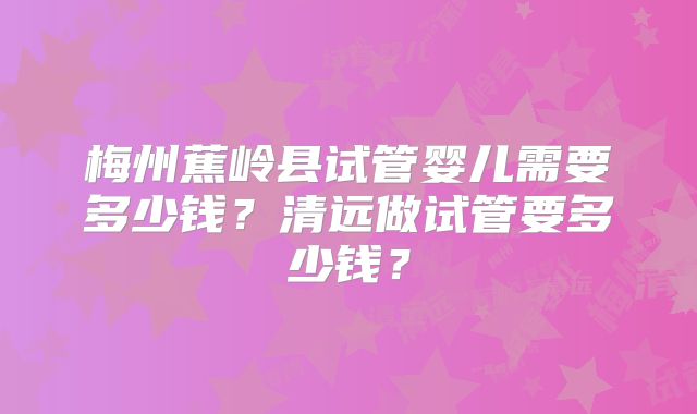 梅州蕉岭县试管婴儿需要多少钱？清远做试管要多少钱？