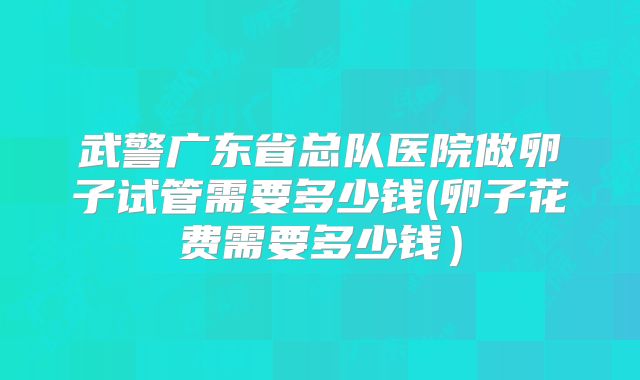 武警广东省总队医院做卵子试管需要多少钱(卵子花费需要多少钱）