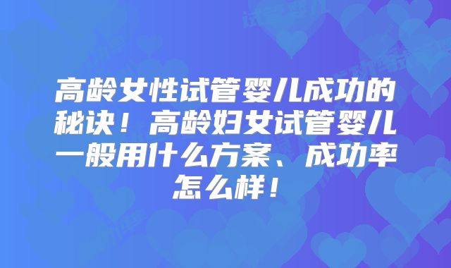 高龄女性试管婴儿成功的秘诀！高龄妇女试管婴儿一般用什么方案、成功率怎么样！
