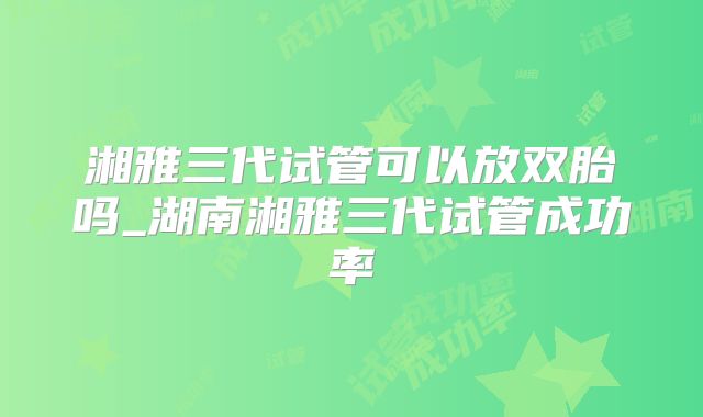 湘雅三代试管可以放双胎吗_湖南湘雅三代试管成功率