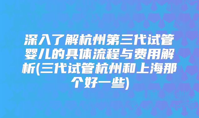 深入了解杭州第三代试管婴儿的具体流程与费用解析(三代试管杭州和上海那个好一些)
