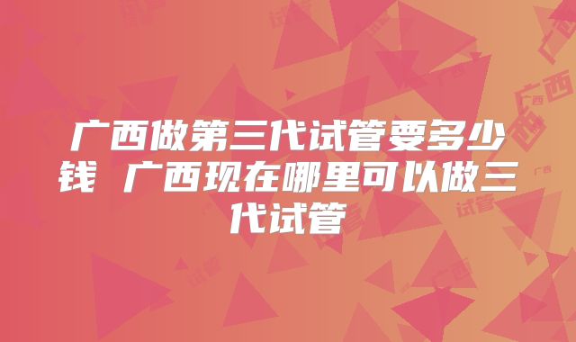 广西做第三代试管要多少钱 广西现在哪里可以做三代试管