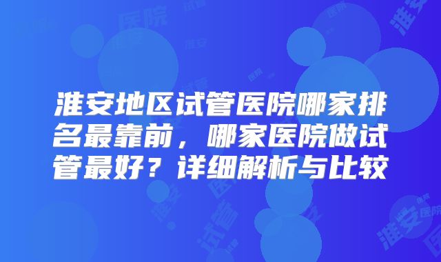 淮安地区试管医院哪家排名最靠前，哪家医院做试管最好？详细解析与比较