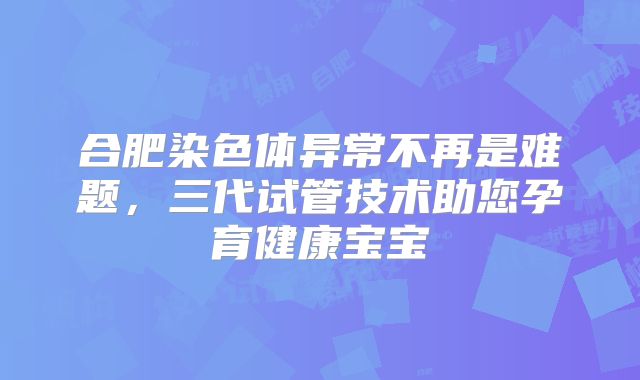 合肥染色体异常不再是难题，三代试管技术助您孕育健康宝宝