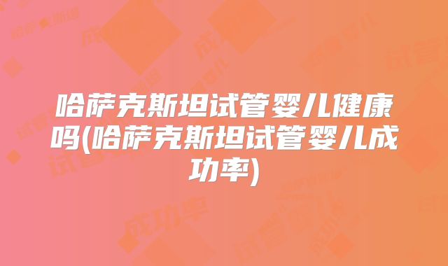哈萨克斯坦试管婴儿健康吗(哈萨克斯坦试管婴儿成功率)