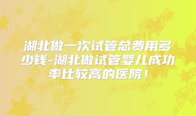 湖北做一次试管总费用多少钱-湖北做试管婴儿成功率比较高的医院!