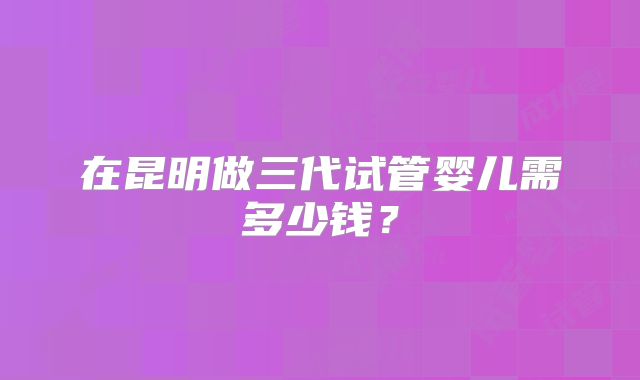 在昆明做三代试管婴儿需多少钱？