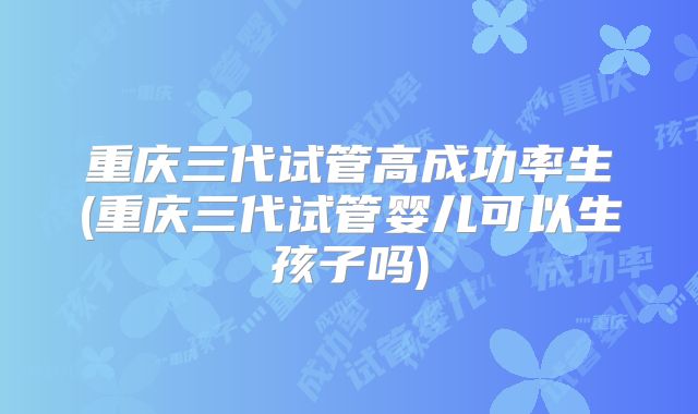 重庆三代试管高成功率生(重庆三代试管婴儿可以生孩子吗)