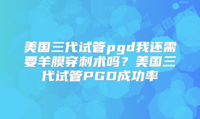 美国三代试管pgd我还需要羊膜穿刺术吗？美国三代试管PGD成功率