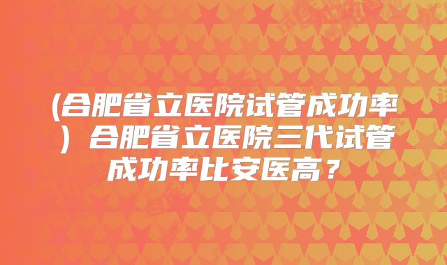 (合肥省立医院试管成功率)合肥省立医院三代试管成功率比安医高?