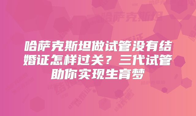 哈萨克斯坦做试管没有结婚证怎样过关?三代试管助你实现生育梦