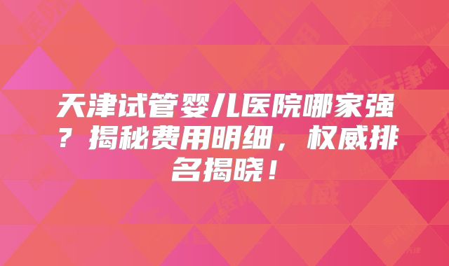 天津试管婴儿医院哪家强？揭秘费用明细，权威排名揭晓！