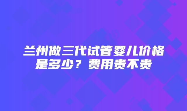 兰州做三代试管婴儿价格是多少？费用贵不贵