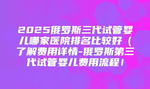 2025俄罗斯三代试管婴儿哪家医院排名比较好（了解费用详情-俄罗斯第三代试管婴儿费用流程！