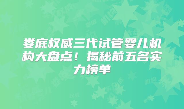 娄底权威三代试管婴儿机构大盘点！揭秘前五名实力榜单