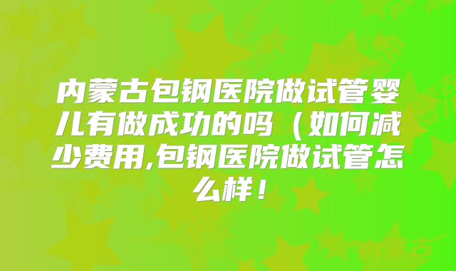内蒙古包钢医院做试管婴儿有做成功的吗（如何减少费用,包钢医院做试管怎么样！