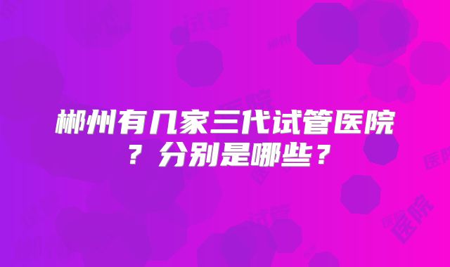 郴州有几家三代试管医院？分别是哪些？