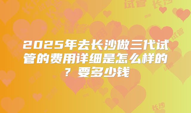 2025年去长沙做三代试管的费用详细是怎么样的?要多少钱
