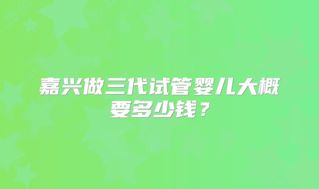 嘉兴做三代试管婴儿大概要多少钱？