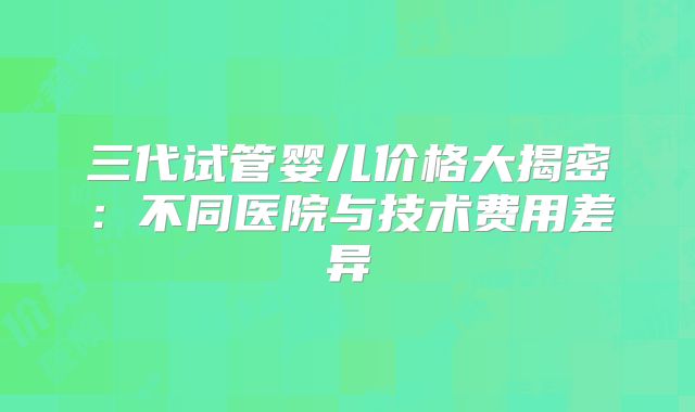 三代试管婴儿价格大揭密：不同医院与技术费用差异