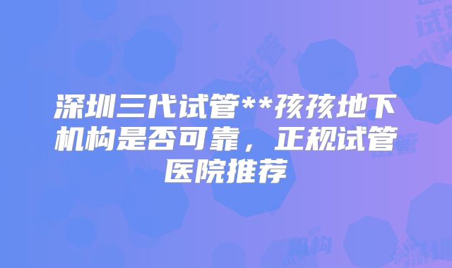 深圳三代试管**孩孩地下机构是否可靠，正规试管医院推荐