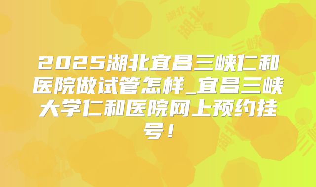 2025湖北宜昌三峡仁和医院做试管怎样_宜昌三峡大学仁和医院网上预约挂号!