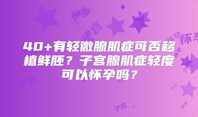 40+有轻微腺肌症可否移植鲜胚？子宫腺肌症轻度可以怀孕吗？