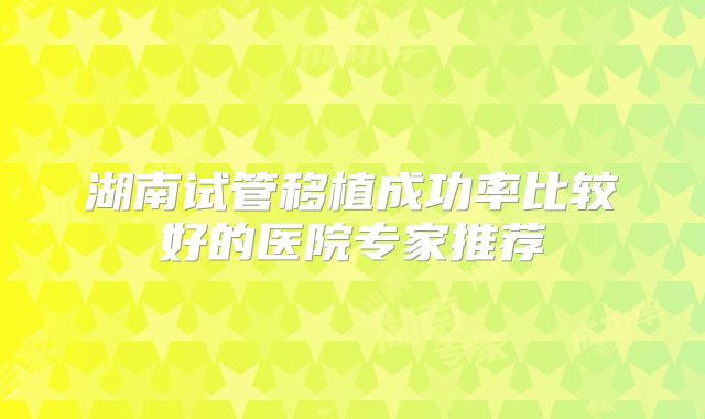 湖南试管移植成功率比较好的医院专家推荐